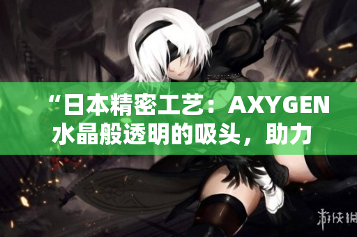 “日本精密工藝：AXYGEN 水晶般透明的吸頭，助力科研實(shí)驗(yàn)精準(zhǔn)順暢進(jìn)行”