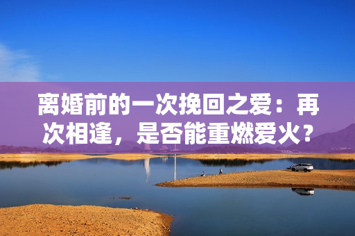 離婚前的一次挽回之愛：再次相逢，是否能重燃愛火？