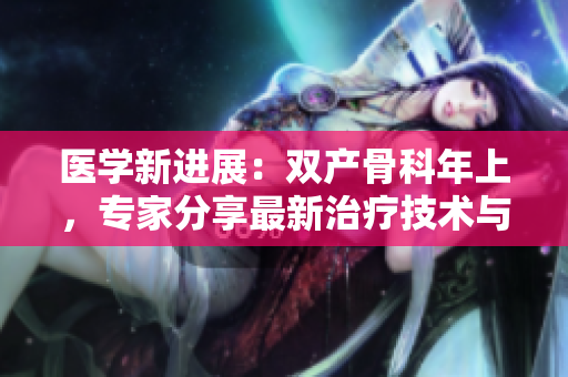 醫(yī)學新進展：雙產(chǎn)骨科年上，專家分享最新治療技術(shù)與研究成果