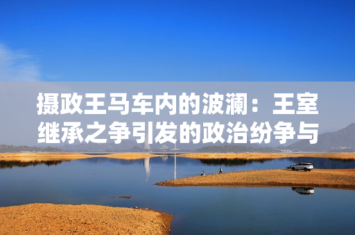 攝政王馬車內(nèi)的波瀾：王室繼承之爭引發(fā)的政治紛爭與社會動(dòng)蕩