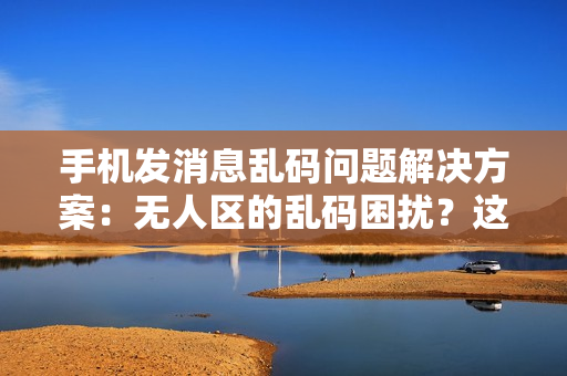 手機(jī)發(fā)消息亂碼問題解決方案：無人區(qū)的亂碼困擾？這些技巧助你暢快溝通