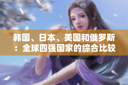 韓國、日本、美國和俄羅斯:全球四強(qiáng)國家的綜合比較 韓國、日本、美國和俄羅斯:全球四強(qiáng)國家的綜合比較