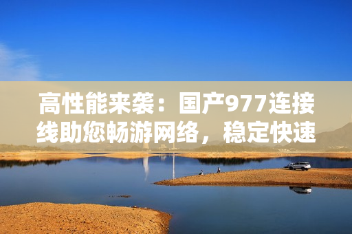 高性能來襲：國產(chǎn)977連接線助您暢游網(wǎng)絡，穩(wěn)定快速，值得信賴！