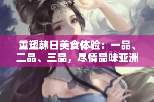 重塑韓日美食體驗(yàn)：一品、二品、三品，盡情品味亞洲美食文化