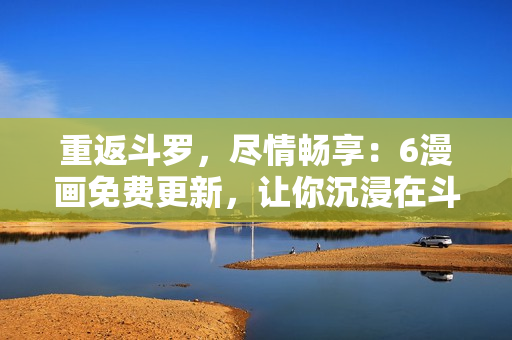 重返斗羅，盡情暢享：6漫畫免費(fèi)更新，讓你沉浸在斗羅大陸的精彩世界中