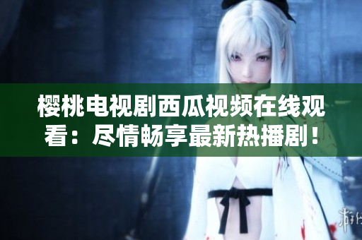 櫻桃電視劇西瓜視頻在線觀看：盡情暢享最新熱播劇！