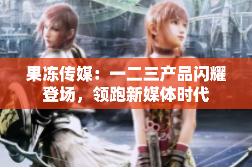 果凍傳媒：一二三產(chǎn)品閃耀登場(chǎng)，領(lǐng)跑新媒體時(shí)代