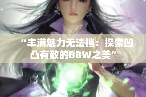 “豐滿魅力無法擋：探索凹凸有致的BBW之美”