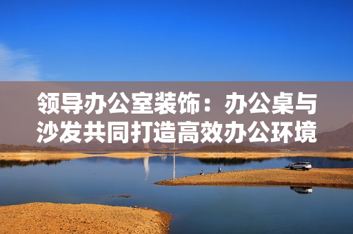 領(lǐng)導(dǎo)辦公室裝飾：辦公桌與沙發(fā)共同打造高效辦公環(huán)境
