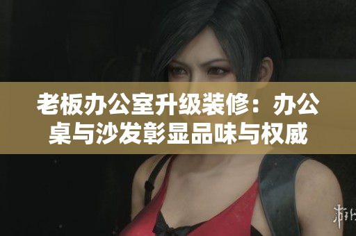老板辦公室升級裝修:辦公桌與沙發(fā)彰顯品味與權(quán)威 老板辦公室升級裝修:辦公桌與沙發(fā)彰顯品味與權(quán)威