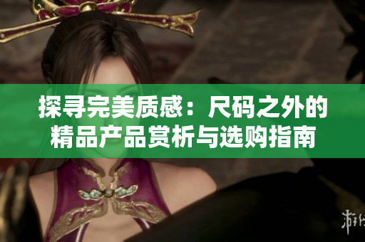 探尋完美質(zhì)感：尺碼之外的精品產(chǎn)品賞析與選購指南