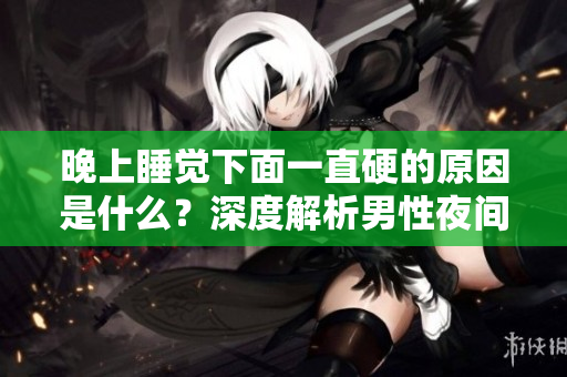 晚上睡覺下面一直硬的原因是什么？深度解析男性夜間勃起的成因及其生理意義