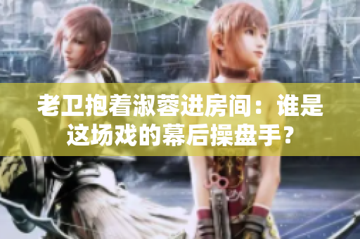 老衛(wèi)抱著淑蓉進(jìn)房間:誰(shuí)是這場(chǎng)戲的幕后操盤手? 老衛(wèi)抱著淑蓉進(jìn)房間:誰(shuí)是這場(chǎng)戲的幕后操盤手?