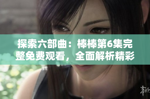 探索六部曲：棒棒第6集完整免費(fèi)觀看，全面解析精彩內(nèi)容