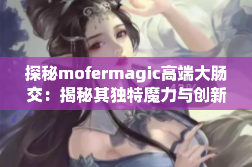 探秘mofermagic高端大腸交：揭秘其獨(dú)特魔力與創(chuàng)新技術(shù)