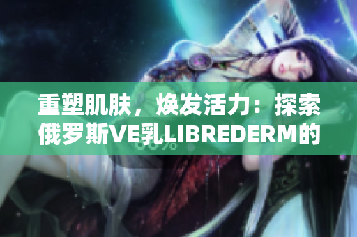 重塑肌膚，煥發(fā)活力：探索俄羅斯VE乳LIBREDERM的神奇功效
