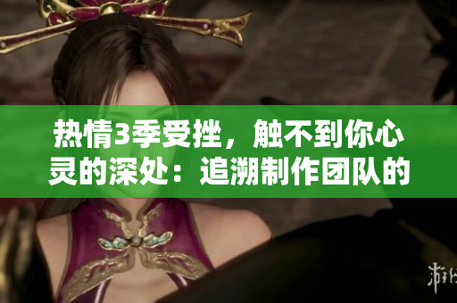 熱情3季受挫，觸不到你心靈的深處：追溯制作團(tuán)隊(duì)的創(chuàng)作心路歷程