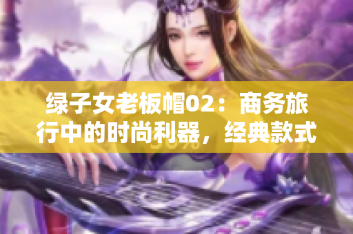 綠子女老板帽02：商務(wù)旅行中的時(shí)尚利器，經(jīng)典款式再現(xiàn)