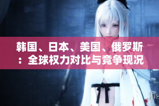韓國(guó)、日本、美國(guó)、俄羅斯：全球權(quán)力對(duì)比與競(jìng)爭(zhēng)現(xiàn)況分析
