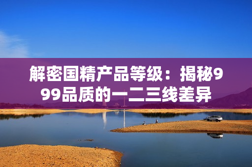 解密國精產(chǎn)品等級：揭秘999品質(zhì)的一二三線差異
