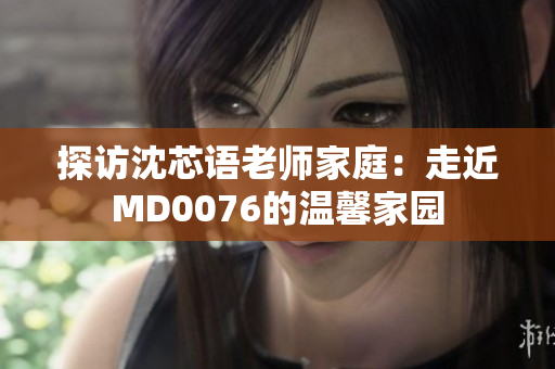 探訪沈芯語老師家庭：走近MD0076的溫馨家園