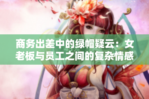 商務(wù)出差中的綠帽疑云：女老板與員工之間的復(fù)雜情感糾葛