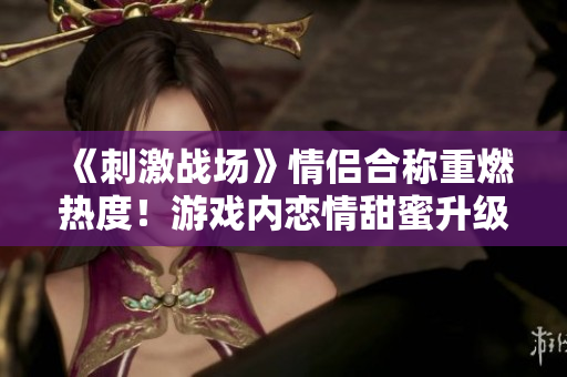 《刺激戰(zhàn)場》情侶合稱重燃熱度！游戲內(nèi)戀情甜蜜升級，玩家心潮澎湃期待新篇章