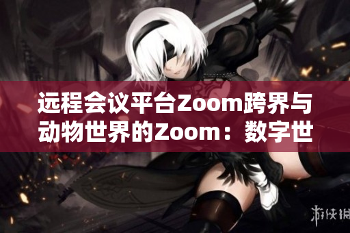 遠程會議平臺Zoom跨界與動物世界的Zoom：數(shù)字世界與自然生態(tài)的碰撞