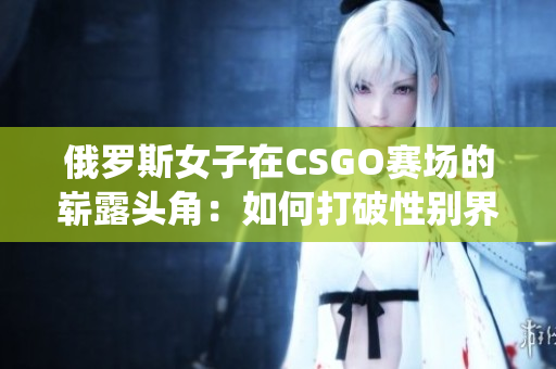 俄羅斯女子在CSGO賽場的嶄露頭角：如何打破性別界限與挑戰(zhàn)傳統(tǒng)觀念