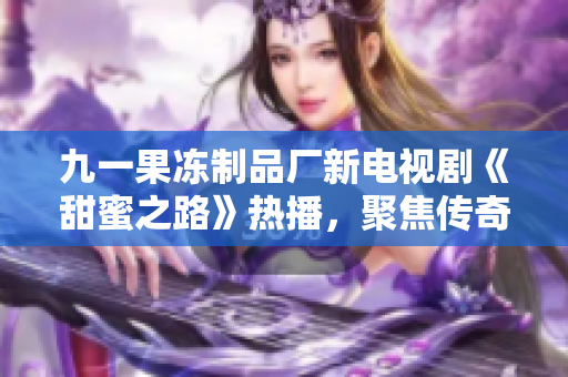 九一果凍制品廠新電視劇《甜蜜之路》熱播，聚焦傳奇創(chuàng)業(yè)故事