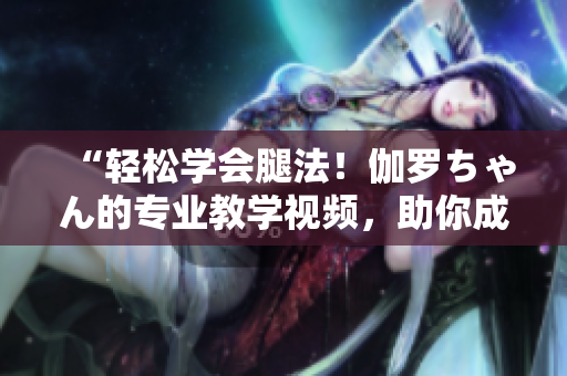 “輕松學(xué)會(huì)腿法!伽羅ちゃん的專業(yè)教學(xué)視頻,助你成為舞蹈達(dá)人!” “輕松學(xué)會(huì)腿法!伽羅ちゃん的專業(yè)教學(xué)視頻,助你成為舞蹈達(dá)人!”