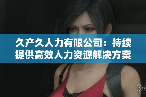 久產(chǎn)久人力有限公司：持續(xù)提供高效人力資源解決方案的領(lǐng)導(dǎo)者