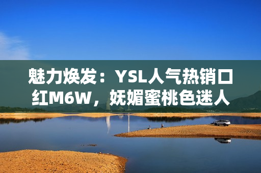 魅力煥發(fā)：YSL人氣熱銷口紅M6W，嫵媚蜜桃色迷人動人