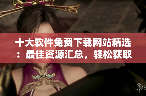 十大軟件免費下載網(wǎng)站精選：最佳資源匯總，輕松獲取所需軟件
