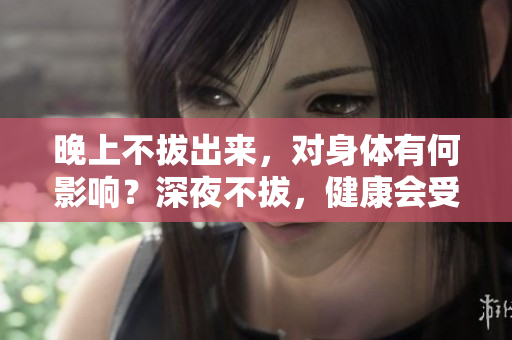 晚上不拔出來，對身體有何影響？深夜不拔，健康會受損嗎？