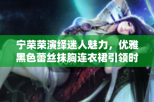 寧榮榮演繹迷人魅力，優(yōu)雅黑色蕾絲抹胸連衣裙引領時尚奢華風潮