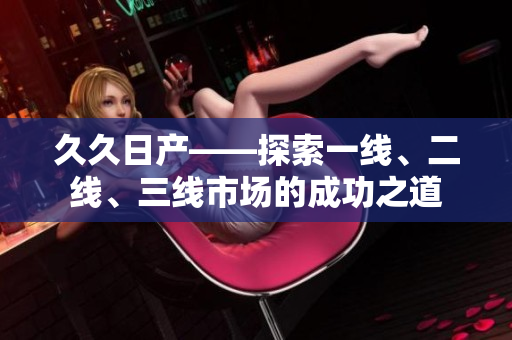 久久日產——探索一線、二線、三線市場的成功之道