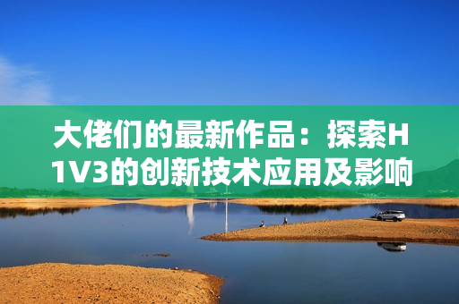 大佬們的最新作品：探索H1V3的創(chuàng)新技術(shù)應(yīng)用及影響分析