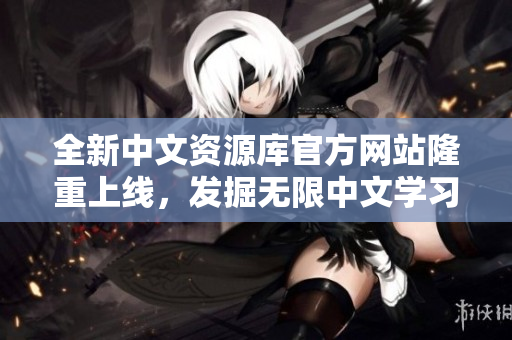 全新中文資源庫(kù)官方網(wǎng)站隆重上線，發(fā)掘無限中文學(xué)習(xí)與文化體驗(yàn)