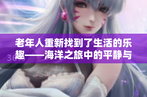 老年人重新找到了生活的樂(lè)趣——海洋之旅中的平靜與美好