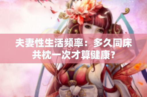 夫妻性生活頻率：多久同床共枕一次才算健康？
