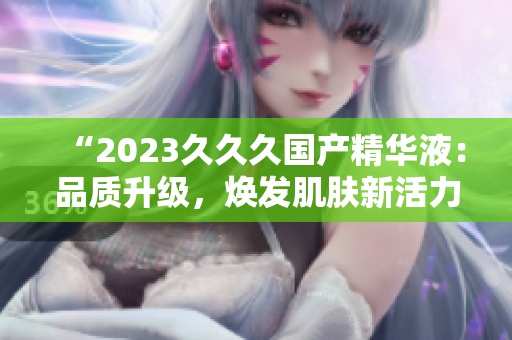 “2023久久久國(guó)產(chǎn)精華液：品質(zhì)升級(jí)，煥發(fā)肌膚新活力！”