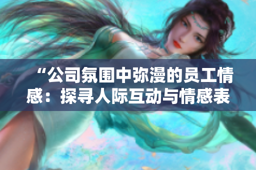 “公司氛圍中彌漫的員工情感：探尋人際互動與情感表達之道”