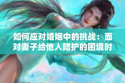 如何應(yīng)對婚姻中的挑戰(zhàn)：面對妻子給他人陪護(hù)的困境時(shí)該如何處理？