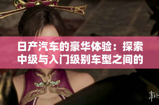 日產(chǎn)汽車的豪華體驗(yàn)：探索中級與入門級別車型之間的魅力差異