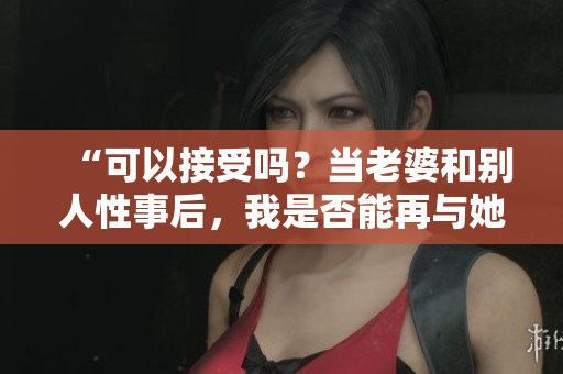 “可以接受嗎？當老婆和別人性事后，我是否能再與她親近？”