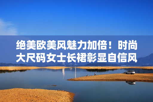 絕美歐美風(fēng)魅力加倍！時(shí)尚大尺碼女士長(zhǎng)裙彰顯自信風(fēng)采
