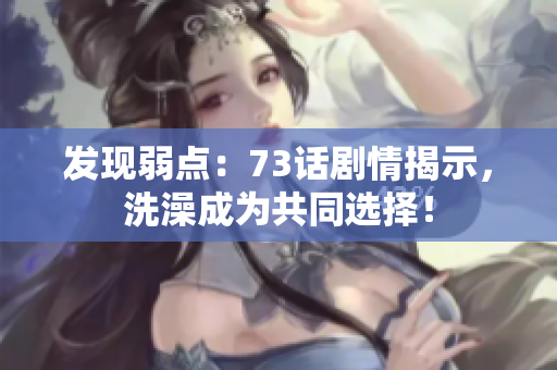 發(fā)現(xiàn)弱點(diǎn)：73話劇情揭示，洗澡成為共同選擇！