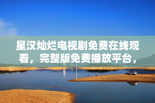 星漢燦爛電視劇免費(fèi)在線觀看，完整版免費(fèi)播放平臺(tái)，高清無(wú)廣告全集盡在其中