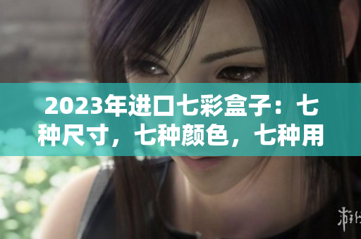 2023年進(jìn)口七彩盒子：七種尺寸，七種顏色，七種用途，全新視角解讀